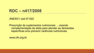 RDC – n417/2008
ANEXO I cód 07.022
Prescrição de suplementos nutricionais: ...visando
complementação da dieta para atender as demandas
específicas e/ou prevenir carências nutricionais.
www.cfn.org.br
 