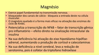 Magnésio
• Exerce papel fundamental na transmissão nervosa.
• bloqueador dos canais de cálcio - bloqueia a entrada deste na célula
muscular.
• O magnésio quelado é a forma mais eficaz na ativação das enzimas do
ciclo de Krebs.
• Potencializa a transcrição do NFkB – fator de transcrição gênica
pro inflamatório – efeito direto na sinalização intracelular da
insulina
• Na sua deficiência há ativação do eixo hipotálamo-hipófise-
adrenal, aumentando a produção de cortisol e catecolaminas
• Na sua deficiência a nível cerebral, leva a redução de
serotonina, pois é cofator da triptofano hidroxilase
 