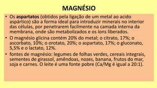 MAGNÉSIO
• Os aspartatos (obtidos pela ligação de um metal ao acido
aspártico) são a forma ideal para introduzir minerais no interior
das células, por penetrarem facilmente na camada interna da
membrana, onde são metabolizados e os íons liberados.
• O magnésio glicina contém 20% do metal; o citrato, 17%; o
ascorbato, 10%; o orotato, 20%; o aspartato, 17%; o gluconato,
5,5% e o lactato, 12%.
• fontes de magnésio: legumes de folhas verdes, cereais integrais,
sementes de girassol, amêndoas, nozes, banana, frutos do mar,
soja e carnes. O leite é uma fonte pobre (Ca/Mg é igual a 20:1).
 