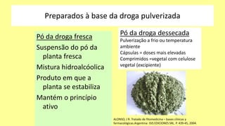 Preparados à base da droga pulverizada
Pó da droga fresca
Suspensão do pó da
planta fresca
Mistura hidroalcóolica
Produto em que a
planta se estabiliza
Mantém o princípio
ativo
Pó da droga dessecada
Pulverização a frio ou temperatura
ambiente
Cápsulas = doses mais elevadas
Comprimidos =vegetal com celulose
vegetal (excipiente)
ALONSO, J R. Tratado de fitomedicina – bases clínicas y
farmacológicas.Argentina: ISIS EDICIONES SRL. P. 439-45, 2004.
 