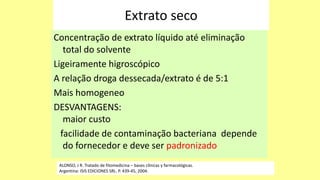 Extrato seco
Concentração de extrato líquido até eliminação
total do solvente
Ligeiramente higroscópico
A relação droga dessecada/extrato é de 5:1
Mais homogeneo
DESVANTAGENS:
maior custo
facilidade de contaminação bacteriana depende
do fornecedor e deve ser padronizado
ALONSO, J R. Tratado de fitomedicina – bases clínicas y farmacológicas.
Argentina: ISIS EDICIONES SRL. P. 439-45, 2004.
 