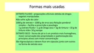 Formas mais usadas
EXTRATO FLUIDO : preparações oficinais obtidas de drogas
vegetais manipuladas
Não sofre ação do calor
1000 g de extrato = 1000 g de erva seca Relação ponderal
simples – facilita a prescrição e posologia
1 g extrato fluido = 1 g de droga seca = 5g de tintura = 10 g de
tintura mãe= 50 g xarope
EXTRATO SECO : forma de pó e é um produto mais homogêneo,
maior conservação das propriedades e padronização dos
princípios ativos com maior concentração
São higroscópicos e devem ficar em cápsulas junto com outros
na forma de extrato seco
 