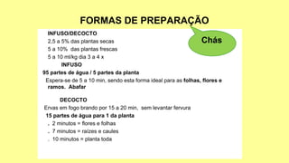 FORMAS DE PREPARAÇÃO
INFUSO/DECOCTO
2,5 a 5% das plantas secas
5 a 10% das plantas frescas
5 a 10 ml/kg dia 3 a 4 x
INFUSO
95 partes de água / 5 partes da planta
Espera-se de 5 a 10 min, sendo esta forma ideal para as folhas, flores e
ramos. Abafar
DECOCTO
Ervas em fogo brando por 15 a 20 min, sem levantar fervura
15 partes de água para 1 da planta
. 2 minutos = flores e folhas
. 7 minutos = raízes e caules
. 10 minutos = planta toda
Chás
 