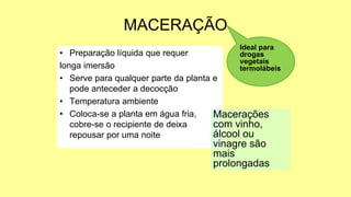 MACERAÇÃO
• Preparação líquida que requer
longa imersão
• Serve para qualquer parte da planta e
pode anteceder a decocção
• Temperatura ambiente
• Coloca-se a planta em água fria,
cobre-se o recipiente de deixa
repousar por uma noite
Ideal para
drogas
vegetais
termolábeis
Macerações
com vinho,
álcool ou
vinagre são
mais
prolongadas
 