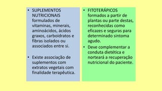 • SUPLEMENTOS
NUTRICIONAIS
formulados de
vitaminas, minerais,
aminoácidos, ácidos
graxos, carboidratos e
fibras isolados ou
associados entre si.
• Existe associação de
suplementos com
extratos vegetais com
finalidade terapêutica.
• FITOTERÁPICOS
formados a partir de
plantas ou parte destas,
reconhecidas como
eficazes e seguras para
determinado sintoma
agudo.
• Deve complementar a
conduta dietética e
norteará a recuperação
nutricional do paciente.
 