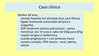 Caso clinico
Mulher 28 anos
esteato hepatite em atividade leve, sem fibrose
fígado levemente aumentado (biopsia e
ecografia)
SOP (sindrome ovários policisticos) – parou
menstruar aos 19 anos e subiu de 53kg para 87kg
reação alergica a metformina
usando pioglitasona + EVRA (anticonc trans)
sempre cansada, TPM severa – acne, edema,
cólicas
 