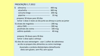 PRESCRIÇÃO 1.7.2012
I) silimarina ----------------------------------- 400 mg
alcachofra ----------------------------------- 400 mg
cúrcuma longa ----------------------------- 200 mg
piperina -------------------------------------- 10 mg
preparar 30 doses para 30 dias
tomar 1 dose 2 vezes ao dia junto ao almoço e junto ao jantar
II) citrato de magnésio -------------------------- 200 mg
cálcio CMG ------------------------------------- 300 mg
picolinato de cromo ------------------------- 100 mcg
selênio quelado ------------------------------ 40 mcg
preparar 30 doses para 30 dias
tomar 1 dose após o almoço
III) óleo de coco extravirgem : usar 1 colher de sobremesa
ao dia no preparo dos alimentos ou como manteiga
Associado a conduta dietoterápica detoxificante
dieta sem gluten, sem PLV, sem açúcar
 