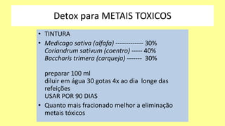Detox para METAIS TOXICOS
• TINTURA
• Medicago sativa (alfafa) ------------- 30%
Coriandrum sativum (coentro) ----- 40%
Baccharis trimera (carqueja) ------- 30%
preparar 100 ml
diluir em água 30 gotas 4x ao dia longe das
refeições
USAR POR 90 DIAS
• Quanto mais fracionado melhor a eliminação
metais tóxicos
 