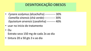 DESINTOXICAÇÃO OBESOS
• Cynara scolymus (alcachofra) ----------- 30%
Camellia sinensis (chá verde)------------ 30%
Equisetum arvensis (cavalinha) --------- 40%
• usar no inicio do tratamento
• Ou
Extrato seco 150 mg de cada 2x ao dia
• tintura 20 a 50 gts 3 x ao dia
 