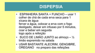 DISPEPSIA
• ESPINHEIRA SANTA + FUNCHO – usar 1
colher de chá de cada erva seca para 1
xícara de água
ferver a água, colocar a erva com o fogo
desligado, deixar em infusao por 5 minutos,
coar e beber em seguida
logo após a refeição
• SUCO DE LIMÃO JUNTO ao almoço – ½
limão espremido na salada
• USAR BASTANTE ALECRIM, GENGIBRE,
OREGANO no preparo das refeições
 