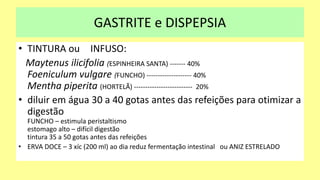 GASTRITE e DISPEPSIA
• TINTURA ou INFUSO:
Maytenus ilicifolia (ESPINHEIRA SANTA) ------- 40%
Foeniculum vulgare (FUNCHO) -------------------- 40%
Mentha piperita (HORTELÃ) -------------------------- 20%
• diluir em água 30 a 40 gotas antes das refeições para otimizar a
digestão
FUNCHO – estimula peristaltismo
estomago alto – difícil digestão
tintura 35 a 50 gotas antes das refeições
• ERVA DOCE – 3 xíc (200 ml) ao dia reduz fermentação intestinal ou ANIZ ESTRELADO
 