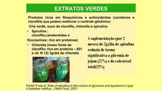 EXTRATOS VERDES
Produtos ricos em fitoquímicos e antioxidantes (carotenos e
clorofila) que podem melhorar o controle glicêmico
Chá verde, suco de clorofila, chlorella e spirulina
• Spirulina :
clorofila,carotenóides e
ficocianinas; rico em proteínas)
• Chlorella (maior fonte de
clorofila; rica em proteína – 60%
e vit. B 12) 3g/dia de chlorella
A suplementação (por 2
meses) de 2g/dia de spirulina
reduziu de forma
significativa a glicemia de
jejum (27%) e do colesterol
total(22%)
Parikh P eta al. Role of spirulina in the control of glycemia and lipydemia in type
II diabetes mellitus. J Med Food, 2001
 