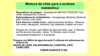 Mistura de chás para a acidose
metabólica
Depurativos do sangue – Quelação de METAIS TÓXICOS= Chá
verde, Salsaparrilha, Coentro
Estimuladores do metabolismo – Guaçatonga; Bardana; Dente de
leão; Funcho; Chá verde.
Para diminuir o ácido úrico - ação levemente diurética - Hibiscus;
ché verde; sabugueiro; zedoária; cipó cabeludo; chapéu de couro
Preparo em infusão: para 200ml de água fervente, usar 2 colheres
de chá da erva rasurada, deixar 10 minutos, coar e tomar.
Quantidade terapêutica: 4 xícaras/dia
Preparar em 600ml de água fervente 2 colheres de sobremesa da
mistura de:
DENTE DE LEÃO; SALSAPARRILHA; COENTRO; CIPÓ
CABELUDO.
TOMAR DURANTE O DIA.
 