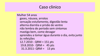Caso clinico
Mulher 54 anos
gases, náusea, arrotos
sensação estufamento, digestão lenta
alterna diarréia e prisão de ventre
não lembra de periodo sem sintomas
mastiga bem, come devagar
aprendeu a tomar água durante o dia, evita junto
às refeições
12.7.2010 - QRM = 151 pts
19.8.2010- QRM = 45 pts
31.3.2011- QRM = 13 pts
 