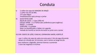 Conduta
I) 1 colher de sopa de VINAGRE DE MAÇÃ
1 colher de chá de MEL
1/3 copo dágua
imediatamente após almoço e jantar
II) SUCO FEITO COM
ÁGUA DE COCO : 1 copo (200 ml)
COUVE VERDE : 2 a 3 folhas (dar preferência para orgânica)
MAÇÃ : 1 unidade
CENOURA : ½ unidade
bater no liquidificador e beber em seguida
metade da manhã ou lanche da tarde ou junto com o jantar
III) CHÁ: DENTE DE LEÃO, FUNCHO, ESPINHEIRA SANTA, HORTELÃ
usar 1 colher de sopa de cada erva seca para 1 litro de água fervendo
deixar em infusão por 10 minutos, coar e tomar ao longo do dia
para melhorar a digestão, eliminar toxinas e aumentar
o teor de magnésio e enzimas
 