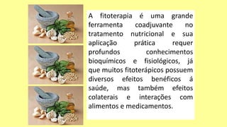 A fitoterapia é uma grande
ferramenta coadjuvante no
tratamento nutricional e sua
aplicação prática requer
profundos conhecimentos
bioquímicos e fisiológicos, já
que muitos fitoterápicos possuem
diversos efeitos benéficos á
saúde, mas também efeitos
colaterais e interações com
alimentos e medicamentos.
 