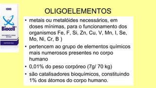 OLIGOELEMENTOS
• metais ou metalóides necessários, em
doses mínimas, para o funcionamento dos
organismos Fe, F, Si, Zn, Cu, V, Mn, I, Se,
Mo, Ni, Cr, B )
• pertencem ao grupo de elementos químicos
mais numerosos presentes no corpo
humano
• 0,01% do peso corpóreo (7g/ 70 kg)
• são catalisadores bioquímicos, constituindo
1% dos átomos do corpo humano.
 