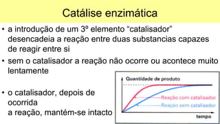 Catálise enzimática
• a introdução de um 3º elemento “catalisador”
desencadeia a reação entre duas substancias capazes
de reagir entre si
• sem o catalisador a reação não ocorre ou acontece muito
lentamente
• o catalisador, depois de
ocorrida
a reação, mantém-se intacto
 