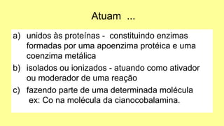 Atuam ...
a) unidos às proteínas - constituindo enzimas
formadas por uma apoenzima protéica e uma
coenzima metálica
b) isolados ou ionizados - atuando como ativador
ou moderador de uma reação
c) fazendo parte de uma determinada molécula
ex: Co na molécula da cianocobalamina.
 