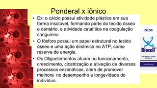 Ponderal x iônico
• Ex: o cálcio possui atividade plástica em sua
forma insolúvel, formando parte do tecido ósseo
e dentário, e atividade catalítica na coagulação
sanguínea
• O fósforo possui um papel estrutural no tecido
ósseo e uma ação dinâmica no ATP, como
reserva de energia.
• Os Oligoelementos atuam no funcionamento,
crescimento, cicatrização e ativação de diversos
processos enzimáticos, além de promover
melhora no desempenho e longevidade do
indivíduo.
 