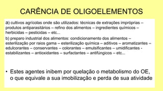 CARÊNCIA DE OLIGOELEMENTOS
a) cultivos agrícolas onde são utilizados: técnicas de extrações impróprias –
produtos antiparasitários – refino dos alimentos – ingredientes químicos –
herbicidas – pesticidas – etc...
b) preparo industrial dos alimentos: condicionamento dos alimentos –
esterilização por raios gama – esterilização química – aditivos – aromatizantes –
edulcorantes – conservantes – colorantes – emulsificantes – umidificantes -
estabilizantes – antioxidantes – surfactantes – antifúngicos – etc...
• Estes agentes inibem por quelação o metabolismo do OE,
o que equivale a sua imobilização e perda de sua atividade
 