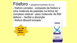 Fósforo = phosporus (portador de luz)
- fósforo complex : composto de fósforo e
uma molécula de peptídeo na forma de
complexo estável - peso molecular de 800
daltons – facilita a absorção
- fósforo Biocell ionizado :
25 a 100
mg/dia
adultos
 