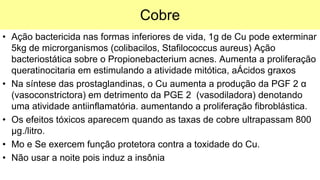 Cobre
• Ação bactericida nas formas inferiores de vida, 1g de Cu pode exterminar
5kg de microrganismos (colibacilos, Stafilococcus aureus) Ação
bacteriostática sobre o Propionebacterium acnes. Aumenta a proliferação
queratinocitaria em estimulando a atividade mitótica, aÁcidos graxos
• Na síntese das prostaglandinas, o Cu aumenta a produção da PGF 2 α
(vasoconstrictora) em detrimento da PGE 2 (vasodiladora) denotando
uma atividade antiinflamatória. aumentando a proliferação fibroblástica.
• Os efeitos tóxicos aparecem quando as taxas de cobre ultrapassam 800
µg./litro.
• Mo e Se exercem função protetora contra a toxidade do Cu.
• Não usar a noite pois induz a insônia
 