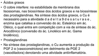 • Ácidos graxos
• O cobre interfere: na estabilidade da membrana dos
lisossomas, nas biossíntese dos ácidos graxos e na biossíntese
das prostaglandinas. Na síntese dos ácidos graxos, o Cu é
necessário para a atividade d a d e l t a 9 d e s a t u r a s e ,
enzima que catalisa a conversão do ác. Esteárico em ác.
Oléico, o qual entra em competição com a via de síntese do ác.
Arocdônico (conversão do ác. Linoléico em ác. Gama
linolênico).
• Prostaglandinas
• Na síntese das prostaglandinas, o Cu aumenta a produção da
PGF 2 α (vasoconstrictora) em detrimento da PGE 2
(vasodiladora) denotando uma atividade antiinflamatória.
 