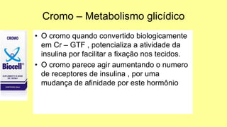 Cromo – Metabolismo glicídico
• O cromo quando convertido biologicamente
em Cr – GTF , potencializa a atividade da
insulina por facilitar a fixação nos tecidos.
• O cromo parece agir aumentando o numero
de receptores de insulina , por uma
mudança de afinidade por este hormônio
 