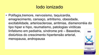Iodo ionizado
• Polifagia,tremore, nervosismo, taquicardia,
emagrecimento, cansaço, artritismo, obesidade,
excitabilidade, arteriosclerose, arritmias, dismenorréia do
tipo hiper e hipo, reumatismo, patologias viróticas
linfatismo em pediatria, síndrome pré – Basedow,
distúrbios do crescimento hipertensão arterial,
menopausa, andropausa
 