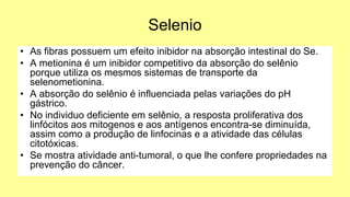 Selenio
• As fibras possuem um efeito inibidor na absorção intestinal do Se.
• A metionina é um inibidor competitivo da absorção do selênio
porque utiliza os mesmos sistemas de transporte da
selenometionina.
• A absorção do selênio é influenciada pelas variações do pH
gástrico.
• No individuo deficiente em selênio, a resposta proliferativa dos
linfócitos aos mitogenos e aos antígenos encontra-se diminuída,
assim como a produção de linfocinas e a atividade das células
citotóxicas.
• Se mostra atividade anti-tumoral, o que lhe confere propriedades na
prevenção do câncer.
 