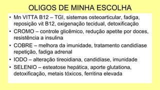 OLIGOS DE MINHA ESCOLHA
• Mn VITTA B12 – TGI, sistemas osteoarticular, fadiga,
reposição vit B12, oxigenação tecidual, detoxificação
• CROMO – controle glicêmico, redução apetite por doces,
resistência a insulina
• COBRE – melhora da imunidade, tratamento candidíase
repetição, fadiga adrenal
• IODO – alteração tireoidiana, candidíase, imunidade
• SELENIO – esteatose hepática, aporte glutationa,
detoxificação, metais tóxicos, ferritina elevada
 
