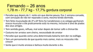 Fernando – 26 anos
1,78 m - 77,7 kg - 17,7% gordura corporal
• Percebe que depois de 1 noite em que dorme pouco, fica 1 semana cansado,
com sensação de não ter reparado o sono, mesmo tendo dormido.
• Tem feito musculação de 2ª a 6ª feira há 1ano6meses e os colegas ganharam
massa muscular e ele praticamente está na mesma, inclusive é alvo de piadas
dos seus amigos.
• Tem sentido gases, refluxo, mal estar depois de tomar café e chimarrão
• Costuma ter arrotos sem cheiro, necessidade de arrotar
• Percebe que quando come uma determinada bolacha tem dor no esôfago.
• Tem um pensamento de que quanto mais comer, mais os mùsculos irão
crescer
• Sente que é muito ansioso e belisca muito durante o dia.
 