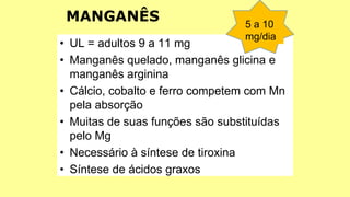 • UL = adultos 9 a 11 mg
• Manganês quelado, manganês glicina e
manganês arginina
• Cálcio, cobalto e ferro competem com Mn
pela absorção
• Muitas de suas funções são substituídas
pelo Mg
• Necessário à síntese de tiroxina
• Síntese de ácidos graxos
5 a 10
mg/dia
MANGANÊS
 
