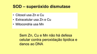 • Citosol usa Zn e Cu
• Extracelular usa Zn e Cu
• Mitocondria usa Mn
Sem Zn, Cu e Mn não há defesa
celular contra peroxidação lipidica e
danos ao DNA
 