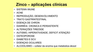 • SISTEMA IMUNE
• ACNE
• REPRODUÇÃO, DESENVOLVIMENTO
• TRATO GASTRINTESTINAL
• DOENÇA DE CHRON
• DIARRÉIA CRONICA E PERSISTENTE
• ALTERAÇÕES TIREÓIDE
• AUTISMO, HIPERATIVIDADE, DEFICIT ATENÇÃO
• OSTEOPOROSE
• DIABETES E DCV
• DOENÇAS OCULARES
• ALCOOLISMO – cofator da enzima que metaboliza álcool
 