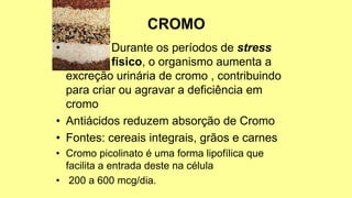 • Durante os períodos de stress
físico, o organismo aumenta a
excreção urinária de cromo , contribuindo
para criar ou agravar a deficiência em
cromo
• Antiácidos reduzem absorção de Cromo
• Fontes: cereais integrais, grãos e carnes
• Cromo picolinato é uma forma lipofílica que
facilita a entrada deste na célula
• 200 a 600 mcg/dia.
 
