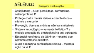 • Antioxidante – GSH peroxidase, tiorredoxina,
selenoproteína P
• Protege contra metais tóxicos e xenobióticos –
cádmio e mercúrio
• Prevenção doenças crônicas não transmissíveis
• Sistema imunológico – aumenta linfócitos T e
modula produção de prostaglandina anti agregante
• Essencial na síntese da GSH- px – enzima que
combate estresse oxidativo
• Ajuda a reduzir a peroxidação lipídica – melhora
ação da vit E
Dosagem = 40 mcg/dia
SELENIO
 