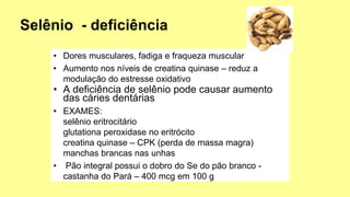• Dores musculares, fadiga e fraqueza muscular
• Aumento nos níveis de creatina quinase – reduz a
modulação do estresse oxidativo
• A deficiência de selênio pode causar aumento
das cáries dentárias
• EXAMES:
selênio eritrocitário
glutationa peroxidase no eritrócito
creatina quinase – CPK (perda de massa magra)
manchas brancas nas unhas
• Pão integral possui o dobro do Se do pão branco -
castanha do Pará – 400 mcg em 100 g
 