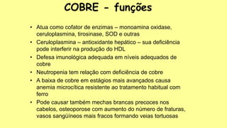 • Atua como cofator de enzimas – monoamina oxidase,
ceruloplasmina, tirosinase, SOD e outras
• Ceruloplasmina – antioxidante hepático – sua deficiência
pode interferir na produção do HDL
• Defesa imunológica adequada em níveis adequados de
cobre
• Neutropenia tem relação com deficiência de cobre
• A baixa de cobre em estágios mais avançados causa
anemia microcítica resistente ao tratamento habitual com
ferro
• Pode causar também mechas brancas precoces nos
cabelos, osteoporose com aumento do número de fraturas,
vasos sangüíneos mais fracos formando veias tortuosas
COBRE - funções
 