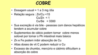 • Dosagem usual = 1 a 3 mg /dia
• Relação segura : Zn/Cu <15
Cu/Zn < 1
Cu/Se < 3300
• Sua excreção é via bile - pessoas com danos hepáticos
tendem a acumular cobre
• Suplementos de cálcio podem tornar cobre menos
solúvel por tornar o Ph intestinal mais básico
• Zn e Fe podem inibir absorção de Cu
• Altas doses de vit C podem reduzir o Cu
• Excesso de chumbo, mercúrio e cádmio dificultam a
absorção do cobre
COBRE
 