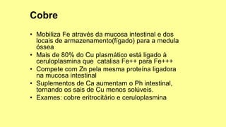 • Mobiliza Fe através da mucosa intestinal e dos
locais de armazenamento(fígado) para a medula
óssea
• Mais de 80% do Cu plasmático está ligado à
ceruloplasmina que catalisa Fe++ para Fe+++
• Compete com Zn pela mesma proteína ligadora
na mucosa intestinal
• Suplementos de Ca aumentam o Ph intestinal,
tornando os sais de Cu menos solúveis.
• Exames: cobre eritrocitário e ceruloplasmina
 