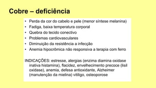 • Perda da cor do cabelo e pele (menor síntese melanina)
• Fadiga, baixa temperatura corporal
• Quebra do tecido conectivo
• Problemas cardiovasculares
• Diminuição da resistência a infecção
• Anemia hipocrômica não responsiva a terapia com ferro
INDICAÇÕES: estresse, alergias (enzima diamina oxidase
inativa histamina), flacidez, envelhecimento precoce (lisil
oxidase), anemia, defesa antioxidante, Alzheimer
(manutenção da mielina) vitiligo, osteoporose
 