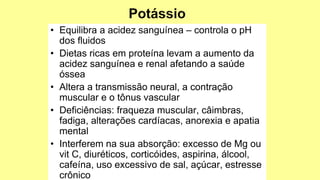 • Equilibra a acidez sanguínea – controla o pH
dos fluidos
• Dietas ricas em proteína levam a aumento da
acidez sanguínea e renal afetando a saúde
óssea
• Altera a transmissão neural, a contração
muscular e o tônus vascular
• Deficiências: fraqueza muscular, câimbras,
fadiga, alterações cardíacas, anorexia e apatia
mental
• Interferem na sua absorção: excesso de Mg ou
vit C, diuréticos, corticóides, aspirina, álcool,
cafeína, uso excessivo de sal, açúcar, estresse
crônico
 