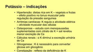 • Hipertensão: dietas rica em K – vegetais e frutas
– efeito positivo no tonus muscular pela
regulação da pressão sanguinea
• Arritmias cardíacas: K regula a atividade elétrica
– atividade muscular das células
• Osteoporose – estudo com menopausadas
suplementadas com citrato de K + sal revelou
menor excreção de Ca
• Cálculos renais : o K diminui a excreção urinária
de Ca
• Glicogenese : K é necessário para converter
glicose em glicogênio
• Constipação : reflexo da deficiência de K
 