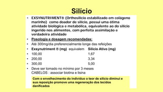 • EXSYNUTRIMENT (Orthosilício estabilizado em colágeno
marinho) como doador de silício, possui uma ótima
atividade biológica e metabólica, equivalente ao do silício
ingerido nos alimentos, com perfeita assimilação e
verdadeira atividade
• Posologia e dosagem recomendadas:
• Até 300mg/dia preferencialmente longe das refeições
• Exsynutriment  (mg) equivalem Silício Ativo (mg)
• 100,00 1,67
• 200,00 3,34
• 300,00 5,00
• Deve ser tomado no mínimo por 3 meses
CABELOS : associar biotina e lisina
Com o envelhecimento do indivíduo o teor de silício diminui e
sua reposição promove uma regeneração dos tecidos
danificados
 