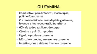 GLUTAMINA
• Combustível para linfócitos, macrófagos,
polimorfonucleares
• O exercício físico intenso depleta glutamina,
levando a imunodepressão transitória
• 60% de todos aas livres do corpo
• Cérebro e pulmão - produz
• Fígado – produz e consome
• Músculo – produz, armazena e consome
• Intestino, rins e sistema imune – consome
 