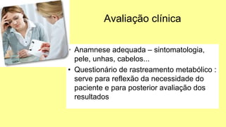 Avaliação clínica
• Anamnese adequada – sintomatologia,
pele, unhas, cabelos...
• Questionário de rastreamento metabólico :
serve para reflexão da necessidade do
paciente e para posterior avaliação dos
resultados
 