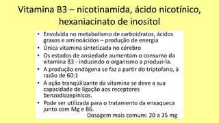 Vitamina B3 – nicotinamida, ácido nicotínico,
hexaniacinato de inositol
• Envolvida no metabolismo de carboidratos, ácidos
graxos e aminoácidos – produção de energia
• Única vitamina sintetizada no cérebro
• Os estados de ansiedade aumentam o consumo da
vitamina B3 - induzindo o organismo a produzi-la.
• A produção endógena se faz a partir do triptofano, à
razão de 60:1
• A ação tranqüilizante da vitamina se deve a sua
capacidade de ligação aos receptores
benzodiazepínicos.
• Pode ser utilizada para o tratamento da enxaqueca
junto com Mg e B6.
Dosagem mais comum: 20 a 35 mg
 