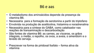 B6 e aas
• O metabolismo dos aminoácidos depende da presença da
vitamina B6.
• Necessária para a formação da serotonina a partir do triptofano
• Envolvida na produção de acetilcolina, histamina e noradrenalina
• Necessária para a síntese do GABA, como catalisador nas
reações de transaminação e descarboxilação
• São fontes de vitamina B6: as carnes, as vísceras, os grãos
integrais, o melão, o repolho, os ovos, a aveia, o amendoim e o
levedo de cerveja.
• Prescrever na forma de piridoxal fosfato – forma ativa da
vitamina
 